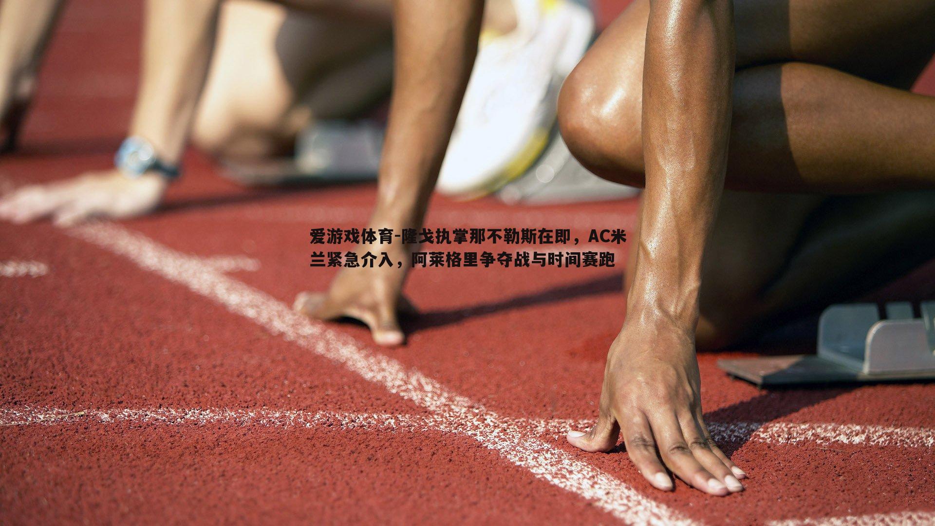 爱游戏体育-隆戈执掌那不勒斯在即，AC米兰紧急介入，阿莱格里争夺战与时间赛跑